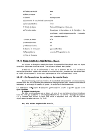 a) Periodo de retorno años
b) Área por drenar ha
c) Sistema aguas pluviales
a) Coeficiente de escurrimiento adimensional
e) Intensidad de lluvia mm/h
f) Método de diseño Racional, Hidrograma unitario, etc.
g) Fórmulas usadas Ecuaciones fundamentales de la hidráulica y las
empíricas y experimentales requeridas y necesarias
para cada caso especifico.
h) Gasto de diseño m3
/s
i) Velocidad mínima m/s
j) Velocidad máxima m/s
k} Sistema de eliminación gravedad/bombeo
1) Tipo de tubería concreto, PVC, polietileno, etc.
m) Sitio de Descarga
3.6.15. Trazo de la Red de Alcantarillado Pluvial.
Por razones de economía, el trazo de una red de alcantarillado debe tender a ser una réplica
subterránea del drenaje superficial natural. El escurrimiento debe ser por gravedad.
El trazo de una red de alcantarillado se inicia con la definición del sitio o de los sitios de
descarga a partir de los cuales puede definirse el trazo de colectores y emisores. Una vez definido esto,
se traza la red de atarjeas. En ambos casos pueden elegirse varias configuraciones o trazos.
3.6.15.1. Configuraciones de un sistema de alcantarillado.
Se denomina configuración de un sistema de alcantarillado al trazo definido para los colectores y
emisores de la red, el cual depende principalmente de la topografía de la zona, del trazo de las calles en
la localidad, de la ubicación de los sitios de vertido y de la disposición final de las aguas.
Los modelos de configuración de colectores y emisores más usuales se pueden agrupar en los
tipos siguientes:
a) Modelo perpendicular.
Se utiliza en comunidades que se ubican a lo largo de una corriente con el terreno inclinado
hacia ella, por lo que las tuberías se colocan perpendicularmente a la corriente y descargan a colectores
o a la corriente. Este modelo se utiliza para buscar la trayectoria mas corta hacia los canales
superficiales o hacia los colectores (Fig. 3.17).
Fig. 3.17 Modelo Perpendicular de Trazo.
 