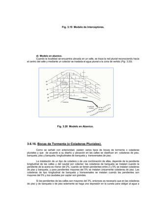 Fig. 3.19 Modelo de Interceptores.
d) Modelo en abanico.
Cuando la localidad se encuentra ubicada en un valle, se traza la red pluvial reconociendo hacia
el centro del valle y mediante un colector se traslada el agua pluvial a la zona de vertido (Fig. 3.20).
Fig. 3.20 Modelo en Abanico.
3.6.16. Bocas de Tormenta (o Coladeras Pluviales).
Como se señaló con anterioridad, existen varios tipos de bocas de tormenta o coladeras
pluviales y que de acuerdo a su diseño y ubicación en las calles se clasifican en: coladeras de piso,
banqueta, piso y banqueta, longitudinales de banqueta y transversales de piso.
La instalación de un tipo de coladera o de una combinación de ellas, depende de la pendiente
longitudinal de las calles y del caudal por colectar; las coladeras de banqueta se instalan cuando la
pendiente de la acera es menor del 2%; cuando se tienen pendientes entre 2 y 5% se instalan coladeras
de piso y banqueta, y para pendientes mayores del 5% se instalan únicamente coladeras de piso. Las
coladeras de tipo longitudinal de banqueta y transversales se instalan cuando las pendientes son
mayores del 5% y los caudales por captar son grandes.
Si las pendientes de las calles son mayores del 3%, entonces es necesario que en las coladeras
de piso y de banqueta o de piso solamente se haga una depresión en la cuneta para obligar al agua a
 