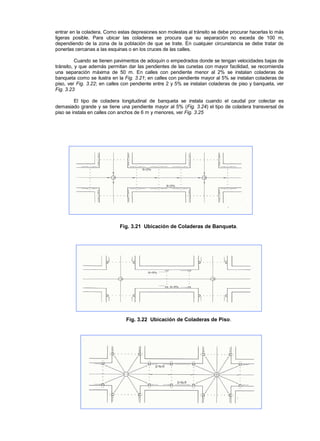 entrar en la coladera. Como estas depresiones son molestas al tránsito se debe procurar hacerlas lo más
ligeras posible. Para ubicar las coladeras se procura que su separación no exceda de 100 m,
dependiendo de la zona de la población de que se trate. En cualquier circunstancia se debe tratar de
ponerlas cercanas a las esquinas o en los cruces de las calles.
Cuando se tienen pavimentos de adoquín o empedrados donde se tengan velocidades bajas de
tránsito, y que además permitan dar las pendientes de las cunetas con mayor facilidad, se recomienda
una separación máxima de 50 m. En calles con pendiente menor al 2% se instalan coladeras de
banqueta como se ilustra en la Fig. 3.21; en calles con pendiente mayor al 5% se instalan coladeras de
piso, ver Fig. 3.22; en calles con pendiente entre 2 y 5% se instalan coladeras de piso y banqueta, ver
Fig. 3.23
El tipo de coladera longitudinal de banqueta se instala cuando el caudal por colectar es
demasiado grande y se tiene una pendiente mayor al 5% (Fig. 3.24) el tipo de coladera transversal de
piso se instala en calles con anchos de 6 m y menores, ver Fig. 3.25
Fig. 3.21 Ubicación de Coladeras de Banqueta.
Fig. 3.22 Ubicación de Coladeras de Piso.
 