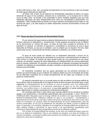 de 50 a 200 veces o más. Así, una planta de tratamiento es mas económica si solo se encarga
de tratar aguas residuales de cierto tipo.
Un factor más a favor de los sistemas de alcantarillado separados se debe a la mayor
demanda de agua en las ciudades, producto de su crecimiento, y a la escasez de la misma
cerca de ellas. Esto ha llevado a las autoridades a tomar medidas integrales para que más
habitantes dispongan del agua indispensable para cubrir sus necesidades y desempeñen sus
actividades. Tales medidas abarcan desde una mayor cobertura de abastecimiento hasta un uso
racional del agua, y en este aspecto se deben desarrollar acciones encaminadas al reuso del
agua de lluvia.
3.6.5. Reuso del Agua Proveniente del Alcantarillado Pluvial.
El uso racional del agua implica emplearla eficientemente en las diversas actividades del
hombre, disminuir su desperdicio y contaminación. A este respecto se orienta lo que en México
se ha denominado la “cultura del agua”. La base de todo esto consiste en fomentar en la
población en general, la industria, la agricultura y autoridades la conciencia de que el agua
disponible es limitada, ya sea por la cantidad o por la calidad que se requiere. Por ello, debe
usarse este recurso, conservando las fuentes y evitando su deterioro y su contaminación.
El agua de lluvia puede ser utilizada con un tratamiento adecuado o incluso sin el,
cuando se cuenta con las estructuras necesarias de conducción y almacenamiento sin alterar lo
más mínimo su calidad. El empleo del agua pluvial puede ser muy provechoso en las zonas
urbanas, sin embargo, requiere de obras específicas y el establecimiento de normas adicionales
para su manejo y operación. En resumen, es importante que el ingeniero encargado de proyectar
y diseñar los sistemas de alcantarillado actuales considere el aprovechamiento del agua pluvial
siempre que sea factible.
Es importante considerar que las aguas generadas por las primeras tormentas no
podrían ser aprovechadas ya que contienen los residuos sólidos que son el resultado del lavado
de las diferentes superficies de la ciudad principalmente de las calles que contienen un alto
grado de contaminación.
Un aspecto importante que no se puede pasar por alto se refiere a la recarga artificial de
los acuíferos; esto es fundamental en los lugares donde se tiene escasez del líquido agua, y esta
originando la sobreexplotación de los acuíferos lo cual se presenta como una problemática
común, debido principalmente a la demanda desmedida de agua en los dos importantes
sectores: uso público-urbano y la agricultura, lo que esta agotando la fuente subterránea de
agua, deteriorando su calidad y produciendo hundimientos del terreno.
Sin embargo para llevar a cabo obras para recarga artificial de los acuíferos se deberá
apegar a los lineamientos y normatividad específicados para ese propósito a saber: NOM-014-
CONAGUA-2003, Requisitos para la recarga artificial de acuíferos con agua residual tratada, y
NOM-015-CONAGUA-2007, Infiltración artificial de agua a los acuíferos - Características y
especificaciones de las obras y del agua. Estas normas son de aplicación para todo el país, para
todos los municipios, los usuarios, para los desarrolladores de zonas habitacionales, para los
centros comerciales, en las que se establecen los requisitos que deben cumplir la calidad del
agua, la operación y el monitoreo utilizados en los sistemas de recarga artificial de acuíferos con
agua residual tratada y aprovechar el agua pluvial y de escurrimientos superficiales para
aumentar la disponibilidad de agua subterránea a través de la infiltración artificial”.
Por lo tanto, la recarga artificial del acuífero, es tan sólo una medida de apoyo, pues con
ello no se detiene el abatimiento. Para el uso eficiente se requieren una serie de medidas, de
manera coordinada. La principal medida para recuperar los acuíferos es, desde luego, reducir la
extracción y promover su eficiencia.
 