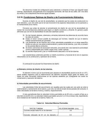 Se denomina modelo de configuración para colectores o emisores el trazo que seguirán estas
tuberías, dependiendo principalmente de la topografía dominante, del trazo de las calles, del o los sitios
de vertido y de la disposición final de las aguas pluviales.
3.6.18. Condiciones Óptimas de Diseño y de Funcionamiento Hidráulico.
Durante el diseño de una red de alcantarillado, se pretende que los costos de construcción no
sean elevados, y por otra parte que la red sea funcional en los aspectos relacionados con la operación y
el mantenimiento de la misma.
Conviene que antes de abordar el procedimiento de diseño de una red de alcantarillado se
revisen las recomendaciones prácticas para lograr un diseño económico y eficiente. En general, puede
afirmarse que una red de alcantarillado ha sido bien diseñada cuando:
1) Se han trazado atarjeas, colectores y emisores reduciendo las distancias de recorrido hacia
los sitios de vertido.
2) Existe el menor número posible de descargas por bombeo, tratando de que el sistema
trabaje exclusivamente por gravedad.
3) Las pendientes de las tuberías dan al flujo velocidades aceptables en un rango específico
donde se evita por una parte la sedimentación y azolve de las tuberías, y por otra, la erosión
en las paredes de los conductos.
4) Se tienen volúmenes de excavación reducidos, procurando dar a las tuberías la profundidad
mínima indispensable para resistir cargas vivas y evitar rupturas.
5) Es sencillo inspeccionar y dar un mantenimiento adecuado a la red de tuberías.
Las características anteriores permiten un diseño económico y funcional de la red en aspectos
relacionados con la construcción y operación de la misma.
A continuación se precisan los lineamientos de diseño:
a) Diámetro mínimo de diseño de las tuberías.
El diámetro mínimo que se recomienda para atarjeas en alcantarillado pluvial es de 25 cm (10”),
previo análisis respectivo para la determinación del diámetro requerido según gasto de diseño, con
objeto de evitar frecuentes obstrucciones en las tuberías abatiendo por consiguiente los costos de
conservación y operación del sistema.
b) Velocidades permisibles de escurrimiento.
Las velocidades límite del escurrimiento son aquellas para las cuales por una parte se evita la
sedimentación y azolvamiento de la tubería, y por otra, se evita la erosión de las paredes del conducto. A
estas velocidades se les llama mínima y máxima, respectivamente.
A tubo parcialmente lleno la velocidad mínima permisible es de 60 cm/s y cuando el flujo es a
tubo lleno es de 90 cm/s. La velocidad máxima permisible varía de 3 a 5 m/s e incluso más, dependiendo
de la resistencia del material de la tubería (Tabla 3.4).
Tabla 3.4. Velocidad Máxima Permisible.
TIPO DE TUBERIA VELOCIDAD MAXIMA (m/s)
Concreto simple hasta 45 cm de diámetro 3.0
Concreto reforzado de 61 cm de diámetro o 3.5
 