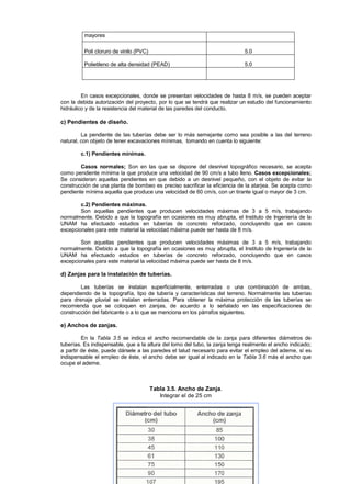 mayores
Poli cloruro de vinilo (PVC) 5.0
Polietileno de alta densidad (PEAD) 5.0
En casos excepcionales, donde se presentan velocidades de hasta 8 m/s, se pueden aceptar
con la debida autorización del proyecto, por lo que se tendrá que realizar un estudio del funcionamiento
hidráulico y de la resistencia del material de las paredes del conducto.
c) Pendientes de diseño.
La pendiente de las tuberías debe ser lo más semejante como sea posible a las del terreno
natural, con objeto de tener excavaciones mínimas, tomando en cuenta lo siguiente:
c.1) Pendientes mínimas.
Casos normales; Son en las que se dispone del desnivel topográfico necesario, se acepta
como pendiente mínima la que produce una velocidad de 90 cm/s a tubo lleno. Casos excepcionales;
Se consideran aquellas pendientes en que debido a un desnivel pequeño, con el objeto de evitar la
construcción de una planta de bombeo es preciso sacrificar la eficiencia de la atarjea. Se acepta como
pendiente mínima aquella que produce una velocidad de 60 cm/s, con un tirante igual o mayor de 3 cm.
c.2) Pendientes máximas.
Son aquellas pendientes que producen velocidades máximas de 3 a 5 m/s, trabajando
normalmente. Debido a que la topografía en ocasiones es muy abrupta, el Instituto de Ingeniería de la
UNAM ha efectuado estudios en tuberías de concreto reforzado, concluyendo que en casos
excepcionales para este material la velocidad máxima puede ser hasta de 8 m/s.
Son aquellas pendientes que producen velocidades máximas de 3 a 5 m/s, trabajando
normalmente. Debido a que la topografía en ocasiones es muy abrupta, el Instituto de Ingeniería de la
UNAM ha efectuado estudios en tuberías de concreto reforzado, concluyendo que en casos
excepcionales para este material la velocidad máxima puede ser hasta de 8 m/s.
d) Zanjas para la instalación de tuberías.
Las tuberías se instalan superficialmente, enterradas o una combinación de ambas,
dependiendo de la topografía, tipo de tubería y características del terreno. Normalmente las tuberías
para drenaje pluvial se instalan enterradas. Para obtener la máxima protección de las tuberías se
recomienda que se coloquen en zanjas, de acuerdo a lo señalado en las especificaciones de
construcción del fabricante o a lo que se menciona en los párrafos siguientes.
e) Anchos de zanjas.
En la Tabla 3.5 se indica el ancho recomendable de la zanja para diferentes diámetros de
tuberías. Es indispensable, que a la altura del lomo del tubo, la zanja tenga realmente el ancho indicado;
a partir de éste, puede dársele a las paredes el talud necesario para evitar el empleo del ademe, sí es
indispensable el empleo de éste, el ancho debe ser igual al indicado en la Tabla 3.6 más el ancho que
ocupe el ademe.
Tabla 3.5. Ancho de Zanja.
Integrar el de 25 cm
 