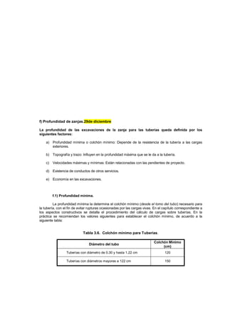 f) Profundidad de zanjas.29de diciembre
La profundidad de las excavaciones de la zanja para las tuberías queda definida por los
siguientes factores:
a) Profundidad mínima o colchón mínimo: Depende de la resistencia de la tubería a las cargas
exteriores.
b) Topografía y trazo: Influyen en la profundidad máxima que se le da a la tubería.
c) Velocidades máximas y mínimas: Están relacionadas con las pendientes de proyecto.
d) Existencia de conductos de otros servicios.
e) Economía en las excavaciones.
f.1) Profundidad mínima.
La profundidad mínima la determina el colchón mínimo (desde el lomo del tubo) necesario para
la tubería, con el fin de evitar rupturas ocasionadas por las cargas vivas. En el capítulo correspondiente a
los aspectos constructivos se detalla el procedimiento del cálculo de cargas sobre tuberías. En la
práctica se recomiendan los valores siguientes para establecer el colchón mínimo, de acuerdo a la
siguiente tabla:
Tabla 3.6. Colchón mínimo para Tuberías.
Diámetro del tubo
Colchón Mínimo
(cm)
Tuberías con diámetro de 0.30 y hasta 1.22 cm 120
Tuberías con diámetros mayores a 122 cm 150
 