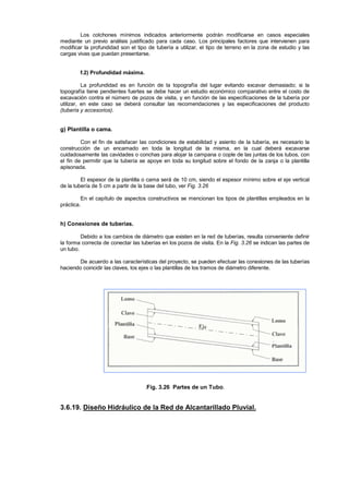 Los colchones mínimos indicados anteriormente podrán modificarse en casos especiales
mediante un previo análisis justificado para cada caso. Los principales factores que intervienen para
modificar la profundidad son el tipo de tubería a utilizar, el tipo de terreno en la zona de estudio y las
cargas vivas que puedan presentarse.
f.2) Profundidad máxima.
La profundidad es en función de la topografía del lugar evitando excavar demasiado; si la
topografía tiene pendientes fuertes se debe hacer un estudio económico comparativo entre el costo de
excavación contra el número de pozos de visita, y en función de las especificaciones de la tubería por
utilizar, en este caso se deberá consultar las recomendaciones y las especificaciones del producto
(tubería y accesorios).
g) Plantilla o cama.
Con el fin de satisfacer las condiciones de estabilidad y asiento de la tubería, es necesario la
construcción de un encamado en toda la longitud de la misma, en la cual deberá excavarse
cuidadosamente las cavidades o conchas para alojar la campana o cople de las juntas de los tubos, con
el fin de permitir que la tubería se apoye en toda su longitud sobre el fondo de la zanja o la plantilla
apisonada.
El espesor de la plantilla o cama será de 10 cm, siendo el espesor mínimo sobre el eje vertical
de la tubería de 5 cm a partir de la base del tubo, ver Fig. 3.26
En el capítulo de aspectos constructivos se mencionan los tipos de plantillas empleados en la
práctica.
h) Conexiones de tuberías.
Debido a los cambios de diámetro que existen en la red de tuberías, resulta conveniente definir
la forma correcta de conectar las tuberías en los pozos de visita. En la Fig. 3.26 se indican las partes de
un tubo.
De acuerdo a las características del proyecto, se pueden efectuar las conexiones de las tuberías
haciendo coincidir las claves, los ejes o las plantillas de los tramos de diámetro diferente.
.Fig. 3.26 Partes de un Tubo.
3.6.19. Diseño Hidráulico de la Red de Alcantarillado Pluvial.
 