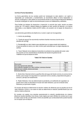 3.6.19.2.3 Forma Geométrica
La forma geométrica de los canales podrá ser rectangular (a cielo abierto o en cajón) o
trapezoidal, por construcción y mantenimiento, se recomienda utilizar la forma trapezoidal. La
sección rectangular a cielo abierto se recomienda donde el cauce tenga limitaciones laterales y
la sección rectangular en cajón se recomienda para cruces con instalaciones y vialidades.
Para facilitar los trabajos de desazolve e inspección, la sección tipo cajón, tendrá una altura
mínima de 1.70 metros y deberá dotarse de registros en todo cambio de dirección y en tramos
intermedios, a una distancia máxima de100 metros y de acuerdo con el equipo de desazolve a
utilizar.
Los elementos geométricos de diseño de un canal o cajón son los siguientes:
1.- Ancho de plantilla b.
2.- Tirante de agua t: Se recomienda mantener tirantes menores al ancho de la
plantilla del canal b.
3.- Pendiente S: con valor máximo para velocidad que no origine erosión del material en
el que se excave el canal y con valor mínimo para velocidad que no origine deposito de
azolves.
4.- Talud: Relación de la distancia horizontal a la vertical en las paredes del canal, valor
de acuerdo con las características resultantes del estudio de geotecnia del
material en el que se excave el canal.
Tabla 3.10.-Talud en Canales
M A T E R I A L Talud
Roca sana 0.25 : 1
Roca fija liqeramente alterada 0.50 : 1
Roca alterada, tepetate duro, tierra arcillosa, areniscas blandas 1.00: 1
Material poco estable, tierras arenosas 2.00 : 1
Areniscas Blandas 1.00: 1
5.- Bordo libre: Desnivel entre la superficie libre del agua del tirante normal y la corona de los
bordos, para margen de seguridad en la operación de los canales y dependerá del gasto a
conducir y del tipo de revestimiento.
6.- Radio hidráulico: Una vez determinada la pendiente y el coeficiente de rugosidad, se
puede hacer variar la velocidad en función del radio hidráulico, que es la relación área
hidráulica y el perímetro mojado.
En función del talud se determinara la sección máxima de eficiencia que es aquella que da el
radio hidráulico mínimo y con base en esta se determinara la relación plantilla-tirante que nos
dará la máxima eficiencia.
En canales con gastos muy grandes generalmente la relación plantilla-tirante de máxima
eficiencia resultan plantillas muy chicas y esto origina que sean difíciles de construir por lo que
en estos casos se fija una dimensión mínima de plantilla que constructivamente pueda hacerse
con el equipo que se dispone.
 