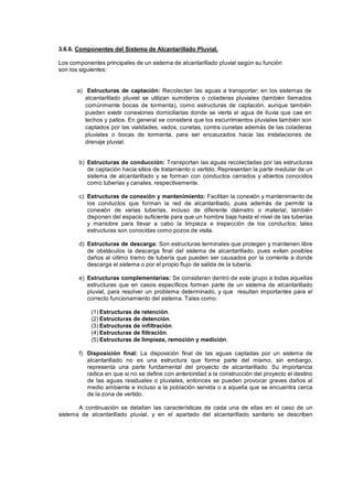 3.6.6. Componentes del Sistema de Alcantarillado Pluvial.
Los componentes principales de un sistema de alcantarillado pluvial según su función
son los siguientes:
a) Estructuras de captación: Recolectan las aguas a transportar; en los sistemas de
alcantarillado pluvial se utilizan sumideros o coladeras pluviales (también llamados
comúnmente bocas de tormenta), como estructuras de captación, aunque también
pueden existir conexiones domiciliarias donde se vierta el agua de lluvia que cae en
techos y patios. En general se considera que los escurrimientos pluviales también son
captados por las vialidades, vados, cunetas, contra cunetas además de las coladeras
pluviales o bocas de tormenta, para ser encauzados hacia las instalaciones de
drenaje pluvial.
b) Estructuras de conducción: Transportan las aguas recolectadas por las estructuras
de captación hacia sitios de tratamiento o vertido. Representan la parte medular de un
sistema de alcantarillado y se forman con conductos cerrados y abiertos conocidos
como tuberías y canales, respectivamente.
c) Estructuras de conexión y mantenimiento: Facilitan la conexión y mantenimiento de
los conductos que forman la red de alcantarillado, pues además de permitir la
conexión de varias tuberías, incluso de diferente diámetro o material, también
disponen del espacio suficiente para que un hombre baje hasta el nivel de las tuberías
y maniobre para llevar a cabo la limpieza e inspección de los conductos; tales
estructuras son conocidas como pozos de visita.
d) Estructuras de descarga: Son estructuras terminales que protegen y mantienen libre
de obstáculos la descarga final del sistema de alcantarillado, pues evitan posibles
daños al último tramo de tubería que pueden ser causados por la corriente a donde
descarga el sistema o por el propio flujo de salida de la tubería.
e) Estructuras complementarias: Se consideran dentro de este grupo a todas aquellas
estructuras que en casos específicos forman parte de un sistema de alcantarillado
pluvial, para resolver un problema determinado, y que resultan importantes para el
correcto funcionamiento del sistema. Tales como:
(1) Estructuras de retención.
(2) Estructuras de detención.
(3) Estructuras de infiltración.
(4) Estructuras de filtración.
(5) Estructuras de limpieza, remoción y medición.
f) Disposición final: La disposición final de las aguas captadas por un sistema de
alcantarillado no es una estructura que forme parte del mismo, sin embargo,
representa una parte fundamental del proyecto de alcantarillado. Su importancia
radica en que si no se define con anterioridad a la construcción del proyecto el destino
de las aguas residuales o pluviales, entonces se pueden provocar graves daños al
medio ambiente e incluso a la población servida o a aquella que se encuentra cerca
de la zona de vertido.
A continuación se detallan las características de cada una de ellas en el caso de un
sistema de alcantarillado pluvial, y en el apartado del alcantarillado sanitario se describen
 