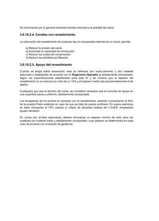 Se recomienda por lo general mantener tirantes menores a la plantilla del canal.
3.6.19.2.4. Canales con revestimiento.
La colocación del revestimiento de cualquier tipo en las paredes internas de un canal, permite:
a) Reducir la erosión del canal.
b) Aumentar la capacidad de conducción.
c) Reducir los costos de conservación.
d) Reducir las pérdidas por filtración.
3.6.19.2.5. Apoyo del revestimiento
Cuando se tenga sobre excavación, esta se rellenara con suelo-cemento u otro material
adecuado y estabilizado de acuerdo con el Organismo Operador y debidamente compactado,
según las especificaciones establecidas para este fin y de manera que el espesor del
revestimiento no se reduzca en más de un 10% y el espesor medio sea aproximadamente el de
diseño.
Cualquiera que sea el tamaño del canal, se considera necesario que el concreto se apoye en
una superficie plana y uniforme, debidamente compactada.
Los terraplenes de los bordos en contacto con el revestimiento, deberán compactarse al 95%
de la prueba Pretor estándar en caso de que se trate de suelos arcillosos. En suelos arenosos
se debe compactar al 75% usando el criterio de densidad relativa del U.S.B.R. empleando
equipo vibratorio.
En zonas con arcillas expansivas, deberá removerse un espesor mínimo de esta, para ser
sustituido por material inerte y debidamente compactado, cuyo espesor se determinara en cada
caso de acuerdo con el estudio de geotecnia.
 