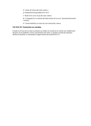 b= Ancho de la base del canal, metros. =
g=Aceleración de la gravedad, (9.81 m/s2
).
r= Radio de la curva al eje del canal, metros.
K= Cotangente de la relación del talud externo de la curva horizontal (horizontal
/vertical).
d= Tirante hidráulico en inicio de curva horizontal, metros.
3.6.19.2.10. Transición en canales
Cuando en el trazo de un canal se presenta un cambio en el ancho de la sección, por modificación
del gasto, de la pendiente o de las características del canal, se requiere un tramo de canal para
efectuar la transición, se recomienda un angulo máximo de transición de12.5°.
 