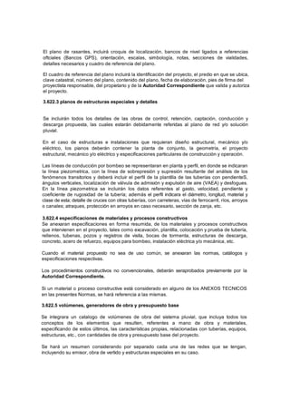 El plano de rasantes, incluirá croquis de localización, bancos de nivel ligados a referencias
oftciales (Bancos GPS), orientación, escalas, simbología, notas, secciones de vialidades,
detalles necesarios y cuadro de referencia del plano.
El cuadro de referencia del plano incluirá la identificación del proyecto, el predio en que se ubica,
clave catastral, número del plano, contenido del plano, fecha de elaboración, pies de firma del
proyectista responsable, del propietario y de la Autoridad Correspondiente que valida y autoriza
el proyecto.
3.622.3 planos de estructuras especiales y detalles
Se incluirán todos los detalles de las obras de control, retención, captación, conducción y
descarga propuesta, las cuales estarán debidamente referidas al plano de red y/o solución
pluvial.
En el caso de estructuras e instalaciones que requieran diseño estructural, mecánico y/o
eléctrico, los pianos deberán contener la planta de conjunto, la geometría, el proyecto
estructural, mecánico y/o eléctrico y especificaciones particulares de construcción y operación.
Las líneas de conducción por bombeo se representaran en planta y perfil, en donde se indicaran
la línea piezometrica, con la línea de sobrepresión y supresión resultante del análisis de los
fenómenos transitorios y deberá incluir el perfil de la plantilla de las tuberías con pendienteS,
ángulos verticales, localización de válvula de admisión y expulsión de aire (VAEA) y desfogues.
En la línea piezometrica se incluirán los datos referentes al gasto, velocidad, pendiente y
coeficiente de rugosidad de la tubería; además el perfil indicara el diámetro, longitud, material y
clase de esta; detalle de cruces con otras tuberías, con carreteras, vías de ferrocarril, ríos, arroyos
o canales; atraques, protección en arroyos en caso necesario, sección de zanja, etc.
3.622.4 especificaciones de materiales y procesos constructivos
Se anexaran especificaciones en forma resumida, de los materiales y procesos constructivos
que intervienen en el proyecto, tales como excavación, plantilla, colocación y prueba de tubería,
rellenos, tubenas, pozos y registros de visita, bocas de tormenta, estructuras de descarga,
concreto, acero de refuerzo, equipos para bombeo, instalación eléctrica y/o mecánica, etc.
Cuando el material propuesto no sea de uso común, se anexaran las normas, catálogos y
especificaciones respectivas.
Los procedimientos constructivos no convencionales, deberán seraprobados previamente por la
Autoridad Correspondiente.
Si un material o proceso constructive está considerado en alguno de los ANEXOS TECNICOS
en las presentes Normas, se hará referencia a las mismas.
3.622.5 volúmenes, generadores de obra y presupuesto base
Se integrara un catalogo de volúmenes de obra del sistema pluvial, que incluya todos los
conceptos de los elementos que resulten, referentes a mano de obra y materiales,
especificando de estos últimos, las características propias, relacionadas con tuberías, equipos,
estructuras, etc., con cantidades de obra y presupuesto base del proyecto.
Se hará un resumen considerando por separado cada una de las redes que se tengan,
incluyendo su emisor, obra de vertido y estructuras especiales en su caso.
 