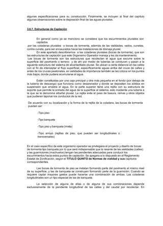 algunas especificaciones para su construcción. Finalmente, se incluyen al final del capítulo
algunas observaciones sobre la disposición final de las aguas pluviales.
3.6.7. Estructuras de Captación
En general como ya se menciono se considera que los escurrimientos pluviales son
captados
por las coladeras pluviales o bocas de tormenta, además de las vialidades, vados, cunetas,
contra cuneta, para ser encauzados hacia las instalaciones de drenaje pluvial.
En este apartado describiremos a las coladeras pluviales (bocas de tormenta), que son
las estructuras de captación que este Organismo Operador maneja y les da mantenimiento.
Las bocas de tormenta son las estructuras que recolectan el agua que escurre sobre la
superficie del pavimento o terreno y de ahí por medio de tuberías se conducen y pasan a la
siguiente estructura del sistema de alcantarillado pluvial. Se ubican a cierta distancia en las calles
con el fin de interceptar el flujo superficial, específicamente aguas arriba del cruce de calles y
antes de los cruces peatonales, en vialidades de importancia también se les coloca en los puntos
más bajos, donde pudiera acumularse el agua.
Están constituidas por una caja principal y otra más pequeña en el fondo (por debajo de
la tubería de descarga) que funciona como desarenador y donde se depositan los sólidos en
suspensión que arrastra el agua. En la parte superior tiene una rejilla con su estructura de
soporte que permite la entrada del agua de la superficie al sistema, esto mediante una tubería a
la que se le denomina albañal pluvial. La rejilla evita el paso de basura, ramas y otros objetos
que pudieran taponar los conductos de la red.
De acuerdo con su localización y la forma de la rejilla de la coladera, las bocas de tormenta
pueden ser:
-Tipo piso
-Tipo banqueta
-Tipo piso y banqueta (mixta)
-Tipo arroyo (rejillas de piso, que pueden ser longitudinales o
transversales)
En el caso específico de este organismo operador se privilegiara el proyecto y diseño de bocas
de tormenta tipo banqueta por lo que será indispensable que la rasante de las vialidades (calles)
y las guarniciones (machuelos) tengan las pendientes adecuadas para conducir los
escurrimientos hacia estos puntos de captación. Se apegara a lo dispuesto en el Reglamento
Estatal de Zonificación, según el TITULO QUINTO de Normas de vialidad y sus capítulos
correspondientes.
Las bocas de tormenta de piso se instalan formando parte del pavimento al mismo nivel
de su superficie, y las de banqueta se construyen formando parte de la guarnición. Cuando se
requiere captar mayores gastos puede hacerse una combinación de ambas. Las coladeras
longitudinales son un tipo especial de las de banqueta.
La selección de alguna de ellas o de alguna de sus combinaciones depende
exclusivamente de la pendiente longitudinal de las calles y del caudal por recolectar. En
 