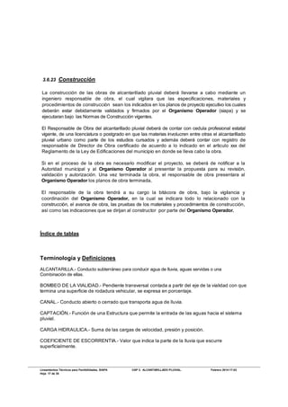 Lineamientos Técnicos para Factibilidades, SIAPA CAP 3. ALCANTARILLADO PLUVIAL. Febrero 2014-17-02
Hoja 17 de 38
3.6.23 Construcción
La construcción de las obras de alcantarillado pluvial deberá llevarse a cabo mediante un
ingeniero responsable de obra, el cual vigilara que las especificaciones, materiales y
procedimientos de construcción sean los indicados en los planos de proyecto ejecutivo los cuales
deberán estar debidamente validados y firmados por el Organismo Operador (siapa) y se
ejecutaran bajo las Normas de Construcción vigentes.
El Responsable de Obra del alcantarillado pluvial deberá de contar con cedula profesional estatal
vigente, de una licenciatura o postgrado en que las materias involucren entre otras el alcantarillado
pluvial urbano como parte de los estudios cursados y además deberá contar con registro de
responsable de Director de Obra certificado de acuerdo a lo indicado en el articulo xxx del
Reglamento de la Ley de Edificaciones del municipio en donde se lleva cabo la obra.
Si en el proceso de la obra es necesario modificar el proyecto, se deberá de notificar a la
Autoridad municipal y al Organismo Operador al presentar la propuesta para su revisión,
validación y autorización. Una vez terminada la obra, el responsable de obra presentara al
Organismo Operador los planos de obra terminada,
El responsable de la obra tendrá a su cargo la bitácora de obra, bajo la vigilancia y
coordinación del Organismo Operador, en la cual se indicara todo lo relacionado con la
construcción, el avance de obra, las pruebas de los materiales y procedimientos de construcción,
así como las indicaciones que se dirijan al constructor por parte del Organismo Operador.
Índice de tablas
Terminología y Definiciones
ALCANTARILLA.- Conducto subterráneo para conducir agua de lluvia, aguas servidas o una
Combinación de ellas.
BOMBEO DE LA VIALIDAD.- Pendiente transversal contada a partir del eje de la vialidad con que
termina una superficie de rodadura vehicular, se expresa en porcentaje.
CANAL.- Conducto abierto o cerrado que transporta agua de lluvia.
CAPTACIÓN.- Función de una Estructura que permite la entrada de las aguas hacia el sistema
pluvial.
CARGA HIDRAULICA.- Suma de las cargas de velocidad, presión y posición.
COEFICIENTE DE ESCORRENTIA.- Valor que indica la parte de la lluvia que escurre
superficialmente.
 