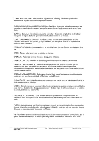 Lineamientos Técnicos para Factibilidades, SIAPA CAP 3. ALCANTARILLADO PLUVIAL. Febrero 2014-17-02
Hoja 18 de 38
COEFICIENTE DE FRICCIÓN.- Valor de rugosidad de Manning, parámetro que mide la
resistencia al flujo en los conductos y canalizaciones.
CUENCA,SUBCUENCA Y/O MICROCUENCA.- Es el área de terreno sobre la que actúan las
precipitaciones pluviométricas y en las que las aguas drenan hacia una corriente en un lugar
dado.
CUNETA.- Estructura hidráulica descubierta, estrecha y de sentido longitudinal destinada al
transporte de aguas de lluvia, generalmente situada al borde de la vialidad.
CUNETA MEDIANERA .- (Mediana Hundida) Cuneta ubicada en la parte central de una
carretera de dos vías (lda y vuelta) y cuyo nivel está por debajo del nivel de la superficie de
rodadura de la carretera.
DERECHO DE VIA.- Ancho reservado por la autoridad para ejecutar futuras ampliaciones de la
vía.
DREN.- Zanja o tubería con que se efectúa el drenaje.
DRENAJE.- Retirar del terreno el exceso de agua no utilizable.
DRENAJE URBANO.- Drenaje de poblados y ciudades siguiendo criterios urbanísticos.
DRENAJE URBANO MAYOR.- Sistema de drenaje pluvial que evacua caudales que se
presentan con poca frecuencia y que además de utilizar el sistema de drenaje menor
(alcantarillado pluvial) utiliza las vialidades delimitadas por las guarniciones o machuelos, como
canales de evacuación.
DRENAJE URBANO MENOR.- Sistema de alcantarillado pluvial que evacua caudales que se
presentan con una frecuencia de 2 a 10 años o hasta 25 años.
DURACIÓN DE LA LLUVIA.- Es el intervalo de tiempo que media entre el principio y el final de la
lluvia y se expresa en minutos.
VADOS.- Son elementos de concreto hidráulico o mampostería, que se construyen en vialidades,
para el cruce de corrientes de agua esporádicas y de bajo flujo, de tal manera que no se justifica
la construcción de una alcantarilla
FRECUENCIA DE LLUVIAS.- Es el número de veces que se repite una precipitación de
intensidad dada en un período de tiempo determinado, es decir el grado de ocurrencia de una
lluvia.
FILTRO.- Material natural o artificial colocado para impedir la migración de los finos que pueden
llegar a obturar los conductos y las estructuras de infiltración, pero que a la vez permiten el paso
del agua en exceso para ser evacuada o infiltrada.
HIETOGRAMA.- Distribución temporal de la lluvia usualmente expresada en forma gráfica. En el
eje de las abscisas se anota el tiempo y en el eje de las ordenadas la intensidad de la lluvia.
 