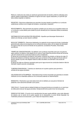 Lineamientos Técnicos para Factibilidades, SIAPA CAP 3. ALCANTARILLADO PLUVIAL. Febrero 2014-17-02
Hoja 20 de 38
REJILLA.- Estructura de metal con aberturas generalmente de tamaño uniforme utilizadas para
retener sólidos suspendidos o flotantes en aguas de lluvia o aguas residuales y no permitir que
tales sólidos ingresen al sistema.
REGISTRO.- Estructura subterránea que permite el acceso desde la superficie a un conducto
subterráneo continuo con el objeto de revisarlo, conservado o repararlo.
REVESTIMIENTO.- Recubrimiento de espesor variable que se coloca en la superficie interior de
un conducto o canal abierto para resistir la acción abrasiva de los materiales sólidos arrastrados
por el agua.
SISTEMAS DE EVACUACION POR GRAVEDAD.- Aquellos que descargan libremente al
sistema de drenaje, ya sea natural o artificial.
BOCA DE TORMENTA.- Estructura destinada a la captación de las aguas de lluvias, localizadas
generalmente antes de las esquinas en la confluencia de las calles, con el objeto de interceptar
las aguas antes de la zona de tránsito de los peatones. (Coladeras Pluviales, imbornales,
sumideros).
TIEMPO DE CONCENTRACION.- Es definido como el tiempo requerido para que una gota de
agua caída en el extremo más alejado de la cuenca, fluya hasta las primeros bocas de tormenta
y de allí a través de los conductos hasta el punto considerado.
El tiempo de concentración se divide en dos partes: el tiempo de entrada y el tiempo de viaje. El
tiempo de entrada es el tiempo necesario para que comience el flujo de agua de lluvia sobre el
terreno desde el punto más alejado hasta los sitios de salida o de admisión a las bocas de
tormenta.
El tiempo de viaje es el tiempo necesario para que el agua recorra los conductos desde el sitio de
Admisión hasta la sección considerada.
TUBERIAS RANURADAS.- Tuberías con aberturas en la parte superior para permitir la
entrada de las aguas pluviales.
VELOCIDAD DE AUTOLIMPIEZA.- Velocidad de flujo mínima requerida que garantiza el arrastre
hidráulico de los materiales sólidos en los conductos evitando su sedimentación.
BANQUETA.- Pavimento cuyo nivel está encima de la vialidad y se usa para el tránsito de
peatones. Se le denomina también como acera.
VIAS CALLE.- Cuando toda la vialidad limitada por las guarniciones se convierte en un canal que
se utiliza para evacuar las aguas pluviales. Excepcionalmente puede incluir las banquetas.
DERECHO DE PASO.- El ancho de la servidumbre de paso queda definido, para cada diámetro
de tubería, por el ancho de la parte superior de la excavación, la zona donde depositar los
materiales producto de excavación, y por el tipo de maquinaria a utilizar.
 