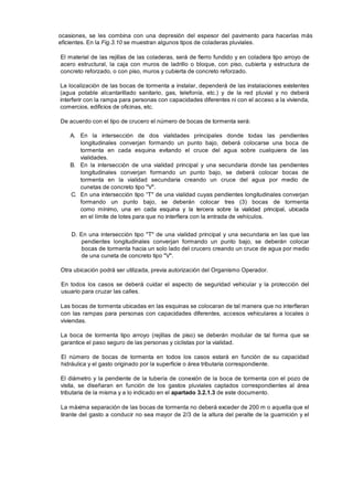 ocasiones, se les combina con una depresión del espesor del pavimento para hacerlas más
eficientes. En la Fig.3.10 se muestran algunos tipos de coladeras pluviales.
El material de las rejillas de las coladeras, será de fierro fundido y en coladera tipo arroyo de
acero estructural, la caja con muros de ladrillo o bloque, con piso, cubierta y estructura de
concreto reforzado, o con piso, muros y cubierta de concreto reforzado.
La localización de las bocas de tormenta a instalar, dependerá de las instalaciones existentes
(agua potable alcantarillado sanitario, gas, telefonía, etc.) y de la red pluvial y no deberá
interferir con la rampa para personas con capacidades diferentes ni con el acceso a la vivienda,
comercios, edificios de oficinas, etc.
De acuerdo con el tipo de crucero el número de bocas de tormenta será:
A. En la intersección de dos vialidades principales donde todas las pendientes
longitudinales converjan formando un punto bajo, deberá colocarse una boca de
tormenta en cada esquina evitando el cruce del agua sobre cualquiera de las
vialidades.
B. En la intersección de una vialidad principal y una secundaria donde las pendientes
longitudinales converjan formando un punto bajo, se deberá colocar bocas de
tormenta en la vialidad secundaria creando un cruce del agua por medio de
cunetas de concreto tipo "V".
C. En una intersección tipo “T" de una vialidad cuyas pendientes longitudinales converjan
formando un punto bajo, se deberán colocar tres (3) bocas de tormenta
como mínimo, una en cada esquina y la tercera sobre la vialidad principal, ubicada
en el límite de lotes para que no interfiera con la entrada de vehículos.
D. En una intersección tipo "T" de una vialidad principal y una secundaria en las que las
pendientes longitudinales converjan formando un punto bajo, se deberán colocar
bocas de tormenta hacia un solo lado del crucero creando un cruce de agua por medio
de una cuneta de concreto tipo "V".
Otra ubicación podrá ser utilizada, previa autorización del Organismo Operador.
En todos los casos se deberá cuidar el aspecto de seguridad vehicular y la protección del
usuario para cruzar las calles.
Las bocas de tormenta ubicadas en las esquinas se colocaran de tal manera que no interfieran
con las rampas para personas con capacidades diferentes, accesos vehiculares a locales o
viviendas.
La boca de tormenta tipo arroyo (rejillas de piso) se deberán modular de tal forma que se
garantice el paso seguro de las personas y ciclistas por la vialidad.
El número de bocas de tormenta en todos los casos estará en función de su capacidad
hidráulica y el gasto originado por la superficie o área tributaria correspondiente.
El diámetro y la pendiente de la tubería de conexión de la boca de tormenta con el pozo de
visita, se diseñaran en función de los gastos pluviales captados correspondientes al área
tributaria de la misma y a lo indicado en el apartado 3.2.1.3 de este documento.
La máxima separación de las bocas de tormenta no deberá exceder de 200 m o aquella que el
tirante del gasto a conducir no sea mayor de 2/3 de la altura del peralte de la guarnición y el
 