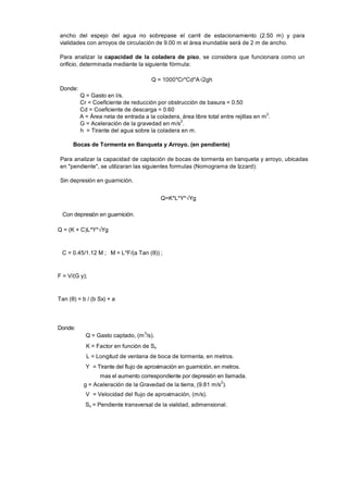 ancho del espejo del agua no sobrepase el carril de estacionamiento (2.50 m) y para
vialidades con arroyos de circulación de 9.00 m el área inundable será de 2 m de ancho.
Para analizar la capacidad de la coladera de piso, se considera que funcionara como un
orificio, determinada mediante la siguiente fórmula:
Q = 1000*Cr*Cd*A 2gh
Donde:
Q = Gasto en l/s.
Cr = Coeficiente de reducción por obstrucción de basura = 0.50
Cd = Coeficiente de descarga = 0.60
A = Área neta de entrada a la coladera, área libre total entre rejillas en m2
.
G = Aceleración de la gravedad en m/s2
.
h = Tirante del agua sobre la coladera en m.
Bocas de Tormenta en Banqueta y Arroyo. (en pendiente)
Para analizar la capacidad de captación de bocas de tormenta en banqueta y arroyo, ubicadas
en "pendiente", se utilizaran las siguientes formulas (Nomograma de Izzard):
Sin depresión en guarnición.
Q=K*L*Y* Yg
Con depresión en guarnición.
Q = (K + C)L*Y* Yg
C = 0.45/1.12 M ; M = L*F/(a Tan ( )) ;
F = V/(G y);
Tan ( ) = b / (b Sx) + a
Donde:
Q = Gasto captado, (m3
/s).
K = Factor en función de Sx
L = Longitud de ventana de boca de tormenta, en metros.
Y = Tirante del flujo de aproximación en guarnición, en metros.
mas el aumento correspondiente por depresión en llamada.
g = Aceleración de la Gravedad de la tierra, (9.81 m/s
2
).
V = Velocidad del flujo de aproximación, (m/s).
Sx = Pendiente transversal de la vialidad, adimensional.
 