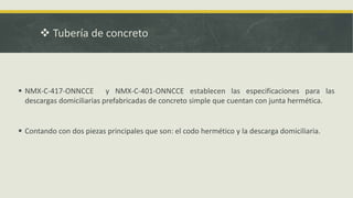  Tubería de concreto
 NMX-C-417-ONNCCE y NMX-C-401-ONNCCE establecen las especificaciones para las
descargas domiciliarias prefabricadas de concreto simple que cuentan con junta hermética.
 Contando con dos piezas principales que son: el codo hermético y la descarga domiciliaria.
 