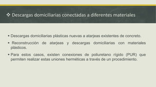  Descargas domiciliarias conectadas a diferentes materiales
 Descargas domiciliarias plásticas nuevas a atarjeas existentes de concreto.
 Reconstrucción de atarjeas y descargas domiciliarias con materiales
plásticos.
 Para estos casos, existen conexiones de poliuretano rígido (PUR) que
permiten realizar estas uniones herméticas a través de un procedimiento.
 