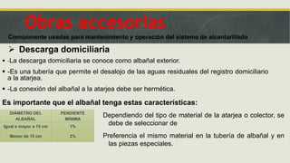  Descarga domiciliaria
 -La descarga domiciliaria se conoce como albañal exterior.
 -Es una tubería que permite el desalojo de las aguas residuales del registro domiciliario
a la atarjea.
 -La conexión del albañal a la atarjea debe ser hermética.
Obras accesorias
Comúnmente usadas para mantenimiento y operación del sistema de alcantarillado
Es importante que el albañal tenga estas características:
DIÁMETRO DEL
ALBAÑAL
PENDIENTE
MÍNIMA
Igual o mayor a 15 cm 1%
Menor de 15 cm 2%
Dependiendo del tipo de material de la atarjea o colector, se
debe de seleccionar de
Preferencia el mismo material en la tubería de albañal y en
las piezas especiales.
 