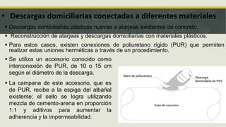 • Descargas domiciliarias conectadas a diferentes materiales
 Descargas domiciliarias plásticas nuevas a atarjeas existentes de concreto.
 Reconstrucción de atarjeas y descargas domiciliarias con materiales plásticos.
 Para estos casos, existen conexiones de poliuretano rígido (PUR) que permiten
realizar estas uniones herméticas a través de un procedimiento.
 Se utiliza un accesorio conocido como
interconexión de PUR, de 10 o 15 cm
según el diámetro de la descarga.
 La campana de este accesorio, que es
de PUR, recibe a la espiga del albañal
existente; el sello se logra utilizando
mezcla de cemento-arena en proporción
1:1 y aditivos para aumentar la
adherencia y la impermeabilidad.
 