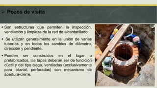  Pozos de visita
 Son estructuras que permiten la inspección,
ventilación y limpieza de la red de alcantarillado.
 Se utilizan generalmente en la unión de varias
tuberías y en todos los cambios de diámetro,
dirección y pendiente.
 Pueden ser construidos en el lugar o
prefabricados, las tapas deberán ser de fundición
dúctil y del tipo ciega, ventiladas (exclusivamente
para pluvial, perforadas) con mecanismo de
apertura-cierre.
 