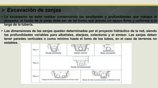  Excavación de zanjas
 La excavación se debe realizar conservando las pendientes y profundidades que marque el
proyecto; el fondo de la zanja debe ser de tal forma que provea un apoyo firme y uniforme a lo
largo de la tubería.
 Las dimensiones de las zanjas quedan determinadas por el proyecto hidráulico de la red, siendo
las profundidades variables para albañales, atarjeas, colectores y el emisor. Las zanjas deben
tener paredes verticales o como mínimo hasta el lomo de los tubos, en el caso de terrenos no
estables.
 