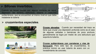  Sifones invertidos.
 cruzamientos especiales.
Cuando se tienen cruces con alguna corriente de agua,
depresión del terreno, estructura, tubería o viaductos
subterráneos, que se encuentren al mismo nivel en que debe
instalarse la tubería
Cruces elevados. Cuando por necesidad del trazo se
tiene que cruzar una depresión profunda como es el caso
de algunas cañadas o barrancas de poca anchura,
generalmente se logra por medio de una estructura que
soporta la tubería.
Cruces subterráneos con carreteras y vías de
ferrocarril. Para este tipo de cruzamientos, la
práctica común es usar tubería de acero con un
revestimiento de concreto.
 