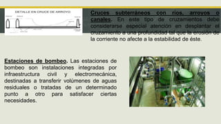 Cruces subterráneos con ríos, arroyos o
canales. En este tipo de cruzamientos debe
considerarse especial atención en desplantar el
cruzamiento a una profundidad tal que la erosión de
la corriente no afecte a la estabilidad de éste.
Estaciones de bombeo. Las estaciones de
bombeo son instalaciones integradas por
infraestructura civil y electromecánica,
destinadas a transferir volúmenes de aguas
residuales o tratadas de un determinado
punto a otro para satisfacer ciertas
necesidades.
 