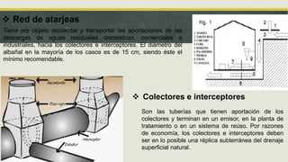  Red de atarjeas
Tiene por objeto recolectar y transportar las aportaciones de las
descargas de aguas residuales domésticas, comerciales e
industriales, hacia los colectores e interceptores. El diámetro del
albañal en la mayoría de los casos es de 15 cm, siendo éste el
mínimo recomendable.
 Colectores e interceptores
Son las tuberías que tienen aportación de los
colectores y terminan en un emisor, en la planta de
tratamiento o en un sistema de reúso. Por razones
de economía, los colectores e interceptores deben
ser en lo posible una réplica subterránea del drenaje
superficial natural.
 