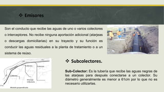  Emisores
Son el conducto que recibe las aguas de uno o varios colectores
o interceptores. No recibe ninguna aportación adicional (atarjeas
o descargas domiciliarias) en su trayecto y su función es
conducir las aguas residuales a la planta de tratamiento o a un
sistema de reúso.
 Subcolectores.
Sub-Colector: Es la tubería que recibe las aguas negras de
las atarjeas para después conectarse a un colector. Su
diámetro generalmente es menor a 61cm por lo que no es
necesario utilizarlas.
 