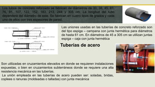 Los tubos de concreto reforzado se fabrican de diámetros de 30, 38, 45, 61,
76, 91, 107, 122, 152, 183, 213, 244 y 305 cm. La longitud del tubo
dependerá del diámetro de este. Se fabrican en cuatro tipos de grados y cada
uno de ellos con tres espesores de pared.
Las uniones usadas en las tuberías de concreto reforzado son
del tipo espiga – campana con junta hermética para diámetros
de hasta 61 cm. En diámetros de 45 a 305 cm se utilizan juntas
espiga – caja con junta hermética
Tuberías de acero
Son utilizadas en cruzamientos elevados en donde se requieren instalaciones
expuestas, o bien en cruzamientos subterráneos donde se requiere una alta
resistencia mecánica en las tuberías.
La unión empleada en las tuberías de acero pueden ser: soladas, bridas,
coplees o ranuras (moldeadas o talladas) con junta mecánica
 
