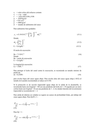τc = valor crítico del esfuerzo cortante
τc = c (ρs - ρ)gd
c = varìa entre 0.04 y 0.06
ρs = 2650 kg/m3
g = 9.81 m/s2
ρ = 1000 kg/m3
d = tamaño de sedimentos del cauce
Para sedimentos bien gradados:
4.0
114.0
5057.0
18.3 −






= grs
D
d
FDy σ (15.1)
Donde:
2/1
16
84






=
d
d
gσ (15.2)
Fr = Uo/(gD) ½
(15.3)
El ancho de socavaciòn:
Bs = 7.5 D Fr
2/3
(16)
Donde:
Bs = ancho de socavaciòn
Fr = Uo/(gD) ½
La longitud de socavaciòn:
Ls = 15DFr
2/3
(17)
Para proteger el lecho del canal contra la socavaciòn, se recomienda un tamaño mìnimo de
piedra de:
ds = 0.25DFr (18)
para niveles bajos del cauce aguas abajo. Para niveles altos del cauce aguas abajo (>D/2) el
tamaño de la piedra recomendada se reduce en 0.15D.
Si la protección es de secciòn trapezoidal aguas abajo de la salida de la alcantarilla, se
recomienda hasta una longitud = 5D con una pendiente del lecho de 1: 10 seguido por un muro
cortina hasta una longitud = D con una pendiente de 1 : 2; los taludes laterales del revestimiento
trapezoidal se recomienda de 1 : 2.
Para salida de tuberías en voladizo se sugiere un cuenco de profundidad Zmàx, por debajo del
cauce aguas abajo. Para Zp/D ≤ 1 :
[ ]2
6.0
15.7
−
−
−−= rdFmàx
e
D
Z
(19)
Para Zp > 1 :
[ ]2
35.0
15.10
−
−
−−= rdFmàx
e
D
Z
(20)
 