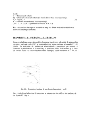Donde:
D = diámetro de la tubería
Zp = altura de la salida de la tubería por encima del nivel del cauce aguas abajo
Frd = V/(gΔd50) 1/2
(21)
V = velocidad del chorro en el cauce aguas abajo
(Frd > 2; -2< Zp (m) <8; pendiente de la salida, 0 – 0.782)
Si la velocidad de descarga de la tubería es muy alta deben colocarse estructuras de
disipación de energía comunes.
TRANSICIÓN A LA SALIDA DE ALCANTARILLAS
Como resultado de ensayo de modelos físicos de transiciones a la salida de alcantarillas
circulares realizado en la UNC, se ha tomado como mejor resultado el modelo Nº 3. El
diseño la aplicación de parámetros adimensionales conociendo previamente el
diámetro, la pendiente de la alcantarilla y la pendiente crítica de la misma; y el fondo
del cauce ó ladera a la salida del cañón forma un ángulo con la horizontal 0 < < 24°.ᶿ
θ
ALCANTARILLA
PERFIL
S%
PLANTA
ALCANTARILLA
LT
TRANSICIÓN
0° < θ < 24°
Fig. 11 .- Transición a la salida de una alcantarilla en planta y perfil
Para el cálculo de la longitud de transición se pueden usar las gráficas ó ecuaciones de
las figuras 12, 13 y 14.
 