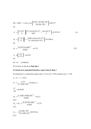 ( )( ) 0
9.181
)22.1)(5.0(
22.15.062.0
.2º360 =




 −
−= CosArcθ
(2)
( ) ( )( ) 2
2
597.0
2
º9.181
º360
º9.1811416.3
4
22.1
m
Sen
Ac =





−





= (3)
m
Sen
Rc 308.0
)º9.181()1416.3(
)º9.181()º180(
1
4
22.1
=





−



=
(4)
( )( ) 72.9
028.0
308.0597.0
3/2
==cK (12)
019.0
72.9
35.1
2
=





=cS
(6)
So > Sc (verdadero)
Por lo tanto, se trata de un flujo tipo 1
2) Cálculo de la capacidad hidráulica, según el tipo de flujo 1
El coeficiente CD se determina según la fig. 8 : Con y1/D = 0.90 se obtiene un CD = 0.88
y1 = h1 – z = 1.10 m
smV /82.0
)50.1)(10.1(
35.1
1 ==
0343.0
2
2
1
=
g
V
( )( )( ) 3.32
030.0
45.050.110.1
3/2
1 ==K
(9.2)
( )( ) 72.9
028.0
308.0597.0
3/2
2 === cKK
(12)
( )( )
( )( )
mhf 012.0
72.93.32
35.10.2
2
21
==−
(9.1)
 