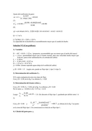 Ajuste del coeficiente de gasto:
64.0
)50.1)(10.1(
597.0
1 =−=m
(7)
( ) 90.0
80.0
64.0)88.098.0(
98.0`'
=
−
−=DC
(8)
( )( )( )012.062.00343.010.181.92)597.0)(90.0( −−+=Q
Q = 1.7 m3
/s
(1.7)(100)/1.35 = 126% ≤ 130 %
La capacidad de la alcantarilla es razonablemente mayor que el caudal de diseño.
Soluciòn Nº2 (Con gráficas):
1) Variables
D = 48” = 4.0 ft = 1.22 m (propuesto, recomendable que sea menor que el ancho del cauce)
y1 = 1.10 m (profundidad mayor que el tirante normal, para una velocidad media mayor que
0.60 m/s, para evitar sedimentación a la entrada del cañón)
L = 11.90 m
Z = 11.90 x 0.03 = 0.357 m
Q = 1.35 m3
/s = 47.67 ft3
/s
y4= 0.40m (tirante esperado aguas abajo de la salida del cañón)
y1/D = 0.90 < 1.5 (según esto, puede ser flujo tipo 1, tipo 2 ò tipo 3)
2) Determinación del coeficiente CD
El CD para cualquiera de estos tres tipos de flujo:
Con y1/D = 0.90, de la fig. 8 se obtiene CD = 0.88
3) Determinación del tirante crítico yc
Con y1/D = 0.90, CD = 0.88, de la fig. 4 se obtiene yc/D = 0.60
Por lo tanto: yc = (0.60) (1.22) = 0.73 m = 2.4 ft
Luego: 55.0
73.0
40.04
==
cy
y
< 1.0 (Se descarta el flujo tipo 3, quedando por definir entre 1 ò
2)
Con y1/D = 0.90 y
( )( ) 7.60
)028.0(
0.4030.0
2
3/1
2
3/1
==
n
DSo
, se obtiene de la fig. 5 un punto
en la zona del flujo tipo 1. En consecuencia se trata de un flujo tipo 1.
4) Cálculo del gasto para yc
 