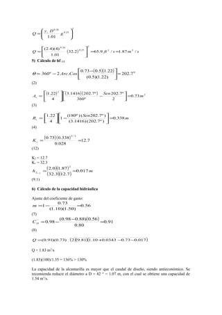 2
25.0
26.0
01.1 





= g
Dy
Q c
( ) smsftQ /87.1/9.652.32
01.1
)4)(4.2( 33
2
25.0
26.0
==








=
5) Cálculo de hf 1-2
( )( ) 0
7.202
)22.1)(5.0(
22.15.073.0
.2º360 =




 −
−= CosArcθ
(2)
( ) ( )( ) 2
2
73.0
2
º7.202
º360
º7.2021416.3
4
22.1
m
Sen
Ac =





−





=
(3)
m
Sen
Rc 338.0
)º7.202()1416.3(
)º7.202()º180(
1
4
22.1
=





−



=
(4)
( )( ) 7.12
028.0
338.073.0
3/2
==cK
(12)
K2 = 12.7
K1 = 32.3
( )( )
( )( )
mhf 017.0
7.123.32
87.10.2
2
21
==−
(9.1)
6) Cálculo de la capacidad hidráulica
Ajuste del coeficiente de gasto:
56.0
)50.1)(10.1(
73.0
1 =−=m
(7)
( ) 91.0
80.0
56.0)88.098.0(
98.0`'
=
−
−=DC
(8)
( )( )( )017.073.00343.010.181.92)73.0)(91.0( −−+=Q
Q = 1.83 m3
/s
(1.83)(100)/1.35 = 136% > 130%
La capacidad de la alcantarilla es mayor que el caudal de diseño, siendo antieconómico. Se
recomienda reducir el diámetro a D = 42 “ = 1.07 m, con el cual se obtiene una capacidad de
1.54 m3
/s.
 