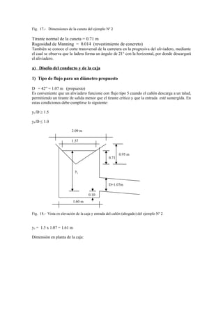 Fig. 17.- Dimensiones de la cuneta del ejemplo Nº 2
Tirante normal de la cuneta = 0.71 m
Rugosidad de Manning = 0.014 (revestimiento de concreto)
Tambièn se conoce el corte transversal de la carretera en la progresiva del aliviadero, mediante
el cual se observa que la ladera forma un ángulo de 21° con la horizontal, por donde descargará
el aliviadero.
a) Diseño del conducto y de la caja
1) Tipo de flujo para un diámetro propuesto
D = 42” = 1.07 m (propuesto)
Es conveniente que un aliviadero funcione con flujo tipo 5 cuando el cañón descarga a un talud,
permitiendo un tirante de salida menor que el tirante crítico y que la entrada esté sumergida. En
estas condiciones debe cumplirse lo siguiente:
y1/D ≥ 1.5
y4/D ≤ 1.0
Fig. 18.- Vista en elevación de la caja y entrada del cañón (ahogado) del ejemplo Nº 2
y1 = 1.5 x 1.07 = 1.61 m
Dimensiòn en planta de la caja:
2.09 m
1.57
0.71
0.95 m
1.60 m
y1
D=1.07m
0.10
 