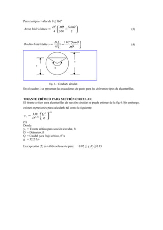 Para cualquier valor de θ ≤ 360º






−=
23604
2
θπθ SenD
ahidràlulicArea (3)






−=
πθ
θSenD
ohidràlulicRadio
º180
1
4
(4)
Fig. 3.- Conducto circular.
En el cuadro 1 se presentan las ecuaciones de gasto para los diferentes tipos de alcantarillas.
TIRANTE CRÍTICO PARA SECCIÓN CIRCULAR
El tirante crítico para alcantarillas de secciòn circular se puede estimar de la fig.4. Sin embargo,
existen expresiones para calcularlo tal como la siguiente:
25.02
26.0
01.1






=
g
Q
D
yc
(5)
Donde:
yc = Tirante crítico para secciòn circular, ft
D = Diámetro, ft
Q = Caudal para flujo crítico, ft3
/s
g = 32.2 ft/s
La expresión (5) es válida solamente para: 0.02 ≤ yc/D ≤ 0.85
θ
y
D
 