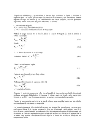 Después de establecer y1 y y4 se estima el tipo de flujo, utilizando la figura 2, así como la
expresión para el caudal que es capaz de conducir la alcantarilla; que obviamente también
depende del tipo de entrada, y las características del cañón (longitud, sección, pendiente,
rugosidad). En las ecuaciones del gasto del cuadro 1, se tiene:
CD = Coeficiente de gasto
AC = Área del flujo para un tirante crítico.
U1 = V1 = Velocidad media en la sección de llegada (1)
Pérdida de carga causada por la fricción desde la sección de llegada (1) hasta la entrada al
cañón, sección (2):
C
W
KK
QL
h f
1
2
21
=−
( 9.1)
Donde:
1
32
11
1
n
RA
K
/
= (9.2)
K1 = Factor de sección en la sección (1)
De manera similar :
in
RA
K ii
i
32 /
= (10)
Para el caso del sistema Inglés:
in
RA
K ii
i
32
491 /
.
= (11)
Factor de sección donde ocurre flujo crítico:
cn
RA
K CC
c
3/2
= (12)
Pèrdida por fricción entre la secciones (2) y (3):
32
2
32
KK
QL
h f =− (13)
L = Longitud del cañón.
Obtenido el gasto se compara su valor con el caudal de escorrentía superficial determinado
mediante un estudio hidrológico; obviamente el primero debe ser igual ó algo mayor (por
ejemplo en un 30% ) que el segundo; entonces se aceptará como un diseño razonable.
Cuando la sumergencia sea incierta, se puede obtener una seguridad mayor en los cálculos
suponiendo que la entrada no es sumergida.
Las investigaciones de laboratorio indican que una alcantarilla, normalmente con una arista
cuadrada en el tope de la entrada, no escurrirá llena aún si la entrada está debajo del nivel de la
carga de agua cuando la salida no está sumergida. Bajo estas condiciones, el flujo entrando a la
alcantarilla se contraerá a una profundidad menor que la altura del cuerpo de la alcantarilla, en
un modo muy similar a la contracción del flujo en la forma de un chorro debajo de una
compuerta de salida.
 
