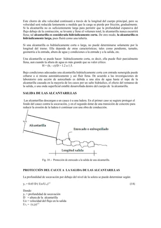 Este chorro de alta velocidad continuará a través de la longitud del cuerpo principal, pero su
velocidad será reducida lentamente a medida que la carga se pierde por fricción, gradualmente.
Si la alcantarilla no es suficientemente larga para permitir que la profundidad expansiva del
flujo debajo de la contracción, se levante y llene el volumen total, la alcantarilla nunca escurrirá
llena; tal alcantarilla es considerada hidráulicamente corta. De otro modo, la alcantarilla es
hidráulicamente larga, pues fluirá como una tubería.
Si una alcantarilla es hidráulicamente corta o larga, no puede determinarse solamente por la
longitud del tramo. Ella depende de otras características; tales como pendiente, tamaño,
geometría a la entrada, altura de agua y condiciones a la entrada y a la salida, etc.
Una alcantarilla se puede hacer hidráulicamente corta, es decir, ella puede fluir parcialmente
llena, aun cuando la altura de agua es más grande que su valor crítico.
H = (h1 - z)/D > 1.2 a 1.5.
Bajo condiciones adecuadas una alcantarilla hidráulicamente corta con entrada sumergida puede
cebarse a si misma automáticamente y así fluir llena. De acuerdo a las investigaciones de
laboratorio esta acción de autocebado es debida a una alza de agua hasta el tope de la
alcantarilla causada en la mayoría de los casos por un salto hidráulico, el efecto del remanso de
la salida, o una onda superficial estable desarrollada dentro del cuerpo de la alcantarilla.
SALIDA DE LAS ALCANTARILLAS
Las alcantarillas descargan a un cauce ó a una ladera. En el primer caso se sugiere proteger el
fondo del cauce contra la socavación, y en el segundo dotar de una transición de concreto para
reducir la erosión de la ladera ó continuar con una obra de conducción.
Fig. 10 .- Protecciòn de enrocado a la salida de una alcantarilla.
PROTECCIÓN DEL CAUCE A LA SALIDA DE LAS ALCANTARILLAS
La profundidad de socavaciòn por debajo del nivel de la solera se puede determinar según:
ys = 0.65 D ( Uo/U*c)1/3
(14)
Donde:
ys = profundidad de socavaciòn
D = altura de la alcantarilla
Uo = velocidad del flujo en la salida
U*c = (τc/ρ)1/2
 