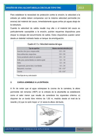 DISEÑODE UNA ALCANTARILLACIRCULAR TIPOTMC 2013
U N P R G - 2 0 1 3 - I H I D R A U L I C A A P L I C A D A Página 9
Para establecer la necesidad de protección contra la erosión, la velocidad a la
entrada y/o salida deben compararse con la máxima velocidad permisible (no
erosiva) del material del cauce, inmediatamente aguas arriba y/o aguas abajo de
la estructura.
Cuando la velocidad de salida resulte muy alta o el material del cauce es
particularmente susceptible a la erosión, podrían requerirse dispositivos para
disipar la energía del escurrimiento de salida. Estos dispositivos pueden variar
desde un delantal inclinado hasta un tanque de amortiguación.
5. CARGA ADMISIBLE A LA ENTRADA.
A fin de evitar que el agua sobrepase la corona de la carretera, la altura
permisible del remanso (HEP) en la entrada de la alcantarilla se establecerá
como el valor menor que resulte de considerar los siguientes criterios: a)
disponer de un bordo libre mínimo de 1,00 m, medido desde el nivel de la
rasante y b) que no será mayor a 1,2 veces la altura del ducto.
 