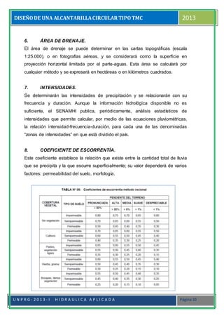 DISEÑODE UNA ALCANTARILLACIRCULAR TIPOTMC 2013
U N P R G - 2 0 1 3 - I H I D R A U L I C A A P L I C A D A Página 10
6. ÁREA DE DRENAJE.
El área de drenaje se puede determinar en las cartas topográficas (escala
1:25.000), o en fotografías aéreas, y se considerará como la superficie en
proyección horizontal limitada por el parte-aguas. Esta área se calculará por
cualquier método y se expresará en hectáreas o en kilómetros cuadrados.
7. INTENSIDADES.
Se determinarán las intensidades de precipitación y se relacionarán con su
frecuencia y duración. Aunque la información hidrológica disponible no es
suficiente, el SENAMHI publica, periódicamente, análisis estadísticos de
intensidades que permite calcular, por medio de las ecuaciones pluviométricas,
la relación intensidad-frecuencia-duración, para cada una de las denominadas
“zonas de intensidades” en que está dividido el país.
8. COEFICIENTE DE ESCORRENTÍA.
Este coeficiente establece la relación que existe entre la cantidad total de lluvia
que se precipita y la que escurre superficialmente; su valor dependerá de varios
factores: permeabilidad del suelo, morfología.
 