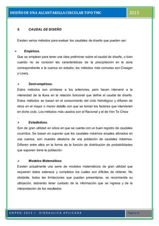 DISEÑODE UNA ALCANTARILLACIRCULAR TIPOTMC 2013
U N P R G - 2 0 1 3 - I H I D R A U L I C A A P L I C A D A Página 11
9. CAUDAL DE DISEÑO
Existen varios métodos para evaluar los caudales de diseño que pueden ser:
 Empíricos.
Que se emplean para tener una idea preliminar sobre el caudal de diseño, o bien
cuando no se conocen las características de la precipitación en la zona
correspondiente a la cuenca en estudio; los métodos más comunes son Creager
y Lowry.
 Semi-empíricos.
Estos métodos son similares a los anteriores, pero hacen intervenir a la
intensidad de la lluvia en la relación funcional que define el caudal de diseño.
Estos métodos se basan en el conocimiento del ciclo hidrológico y difieren de
otros en el mayor o menor detalle con que se toman los factores que intervienen
en dicho ciclo. Los métodos más usados son el Racional y el de Ven Te Chow
.
 Estadísticos.
Son de gran utilidad en sitios en que se cuenta con un buen registro de caudales
ocurridos. Se basan en suponer que los caudales máximos anuales aforados en
una cuenca, son muestra aleatoria de una población de caudales máximos.
Difieren entre ellos en la forma de la función de distribución de probabilidades
que suponen tiene la población.
 Modelos Matemáticos
Existen actualmente una serie de modelos matemáticos de gran utilidad que
requieren datos extensos y completos los cuales son difíciles de obtener. No
obstante, todos las limitaciones que puedan presentarse, se recomienda su
utilización, debiendo tener cuidado de la información que se ingresa y de la
interpretación de los resultados
 