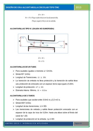 DISEÑODE UNA ALCANTARILLACIRCULAR TIPOTMC 2013
U N P R G - 2 0 1 3 - I H I D R A U L I C A A P L I C A D A Página 14
𝐻 < 𝐻 ∗
𝑌𝑡 < 𝑌𝑐 𝐹𝑙𝑢𝑗𝑜 𝑠𝑢𝑏𝑐𝑟𝑖𝑡𝑖𝑐𝑜 𝑒𝑛 𝑙𝑎 𝑎𝑙𝑐𝑎𝑛𝑡𝑎𝑟𝑖𝑙𝑙𝑎.
𝐹𝑙𝑢𝑗𝑜 𝑠𝑢𝑝𝑒𝑟𝑐𝑟í𝑡𝑖𝑐𝑜 𝑒𝑛 𝑙𝑎 𝑠𝑎𝑙𝑖𝑑𝑎.
ALCANTARILLAS TIPO VI. (SALIDA NO SUMERGIDA)

𝐻 < 𝐻 ∗
𝑌𝑡 < 𝑌𝑐
ALCANTARILLAS DE UN TUBO.
 Para caudales iguales o menores a 1.2m3/s.
 Qmáx=Di2 (m3/s)
 Longitud de Transiciones. 𝐿𝑡 ≥ 3𝐷𝑖
 La transición de entrada no lleva protección y la transición de salida lleva
una protección de enrocado con un espesor de la capa igual a 0.20m.
 Longitud de protección. 𝐿𝑃 ≥ 3𝐷𝑖
 Diámetro Interno Mínimo. 𝐷𝑖 = 0.51𝑚
ALCANTARILLA DE 2 TUBOS.
 Para caudales que oscilan entre 0.5m3 /s y 2.2 m3 /s.
 Qmáx=2Di2 (m3/s)
 Longitud de las transiciones. Lt ≥ 5Di
 Las transiciones de entrada y salida llevan protección enrocada con un
espesor de la capa de roca de 0.25m. hasta una altura sobre el fondo del
canal de 1.2D.
 Longitud de protección en la entrada. Lp ≥ 4Di
 