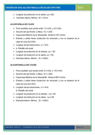 DISEÑODE UNA ALCANTARILLACIRCULAR TIPOTMC 2013
U N P R G - 2 0 1 3 - I H I D R A U L I C A A P L I C A D A Página 15
 Longitud de protección en la salida. Lp ≥ 5Di
 Diámetro Interno Mínimo. Di = 0.51m
ALCANTARILLA DE 2 OJOS.
 Para caudales que oscilan entre 1.5 m3/s. y 4.5 m3/s.
 Sección del ojo=Ancho x Altura. D x 1.25D.
 Capacidad Máxima de la Alcantarilla. Qmáx=3.1Di2 (m3/s)
 Entrada y salida llevan protección de enrocado y con un espesor de la
capa de roca de 0.25m.
 Longitud de las transiciones. Lt = D+b
 b: Plantilla del canal.
 Longitud de protección en la entrada. Lp = 3D
 Longitud de protección en la salida. Lp = 5D
 Diámetro Interno Mínimo. Di = 0.80m.
ALCANTARILLA DE 3 OJOS.
 Para caudales que oscilan entre 2.3 m3/s. y 10.5 m3/s.
 Sección del ojo=Ancho x Altura. D x 1.25D.
 Capacidad Máxima de la Alcantarilla. Qmáx=4.8Di2 (m3/s)
 Entrada y salida llevan protección de enrocado y con un espesor de la
capa de roca de 0.25m.
 Longitud de las transiciones. Lt = D+b
b: Plantilla del canal.
 Longitud de protección en la entrada. Lp ≥ 3D
 Longitud de protección en la salida. Lp ≥ 5D
 Diámetro Interno Mínimo. Di = 0.80m.
 