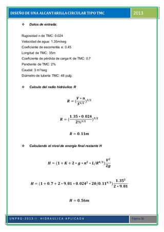 DISEÑODE UNA ALCANTARILLACIRCULAR TIPOTMC 2013
U N P R G - 2 0 1 3 - I H I D R A U L I C A A P L I C A D A Página 16
 Datos de entrada:
Rugosidad n de TMC: 0.024
Velocidad de agua: 1.35m/seg
Coeficiente de escorrentía e: 0.45
Longitud de TMC: 35m
Coeficiente de pérdida de carga K de TMC: 0.7
Pendiente de TMC: 2%
Caudal: 3 m3/seg
Diámetro de tubería TMC: 48 pulg.
 Calculo del radio hidráulico R
𝑹 = (
𝑽 ∗ 𝒏
𝑺 𝟏/𝟐
) 𝟑/𝟐
𝑹 = (
𝟏. 𝟑𝟓 ∗ 𝟎. 𝟎𝟐𝟒
𝟐% 𝟏/𝟐
) 𝟑/𝟐
𝑹 = 𝟎. 𝟏𝟏𝒎
 Calculando el nivel de energía final restante H
𝑯 = (𝟏 + 𝑲 + 𝟐 ∗ 𝒈 ∗ 𝒏 𝟐
∗ 𝑳/𝑹 𝟒/𝟑
)
𝑽 𝟐
𝟐𝒈
𝑯 = (𝟏 + 𝟎. 𝟕 + 𝟐 ∗ 𝟗. 𝟖𝟏 ∗ 𝟎. 𝟎𝟐𝟒 𝟐
∗ 𝟐𝟎/𝟎. 𝟏𝟏 𝟒/𝟑
)
𝟏. 𝟑𝟓 𝟐
𝟐 ∗ 𝟗. 𝟖𝟏
𝑯 = 𝟎. 𝟓𝟔𝒎
 