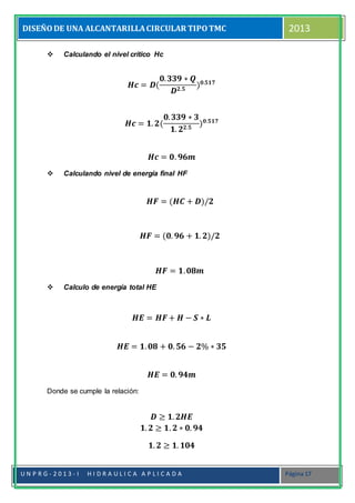 DISEÑODE UNA ALCANTARILLACIRCULAR TIPOTMC 2013
U N P R G - 2 0 1 3 - I H I D R A U L I C A A P L I C A D A Página 17
 Calculando el nivel crítico Hc
𝑯𝒄 = 𝑫(
𝟎. 𝟑𝟑𝟗 ∗ 𝑸
𝑫 𝟐.𝟓
) 𝟎.𝟓𝟏𝟕
𝑯𝒄 = 𝟏. 𝟐(
𝟎. 𝟑𝟑𝟗 ∗ 𝟑
𝟏. 𝟐 𝟐.𝟓
) 𝟎.𝟓𝟏𝟕
𝑯𝒄 = 𝟎. 𝟗𝟔𝒎
 Calculando nivel de energía final HF
𝑯𝑭 = (𝑯𝑪 + 𝑫)/𝟐
𝑯𝑭 = (𝟎. 𝟗𝟔 + 𝟏. 𝟐)/𝟐
𝑯𝑭 = 𝟏. 𝟎𝟖𝒎
 Calculo de energía total HE
𝑯𝑬 = 𝑯𝑭+ 𝑯 − 𝑺 ∗ 𝑳
𝑯𝑬 = 𝟏. 𝟎𝟖 + 𝟎. 𝟓𝟔 − 𝟐% ∗ 𝟑𝟓
𝑯𝑬 = 𝟎. 𝟗𝟒𝒎
Donde se cumple la relación:
𝑫 ≥ 𝟏. 𝟐𝑯𝑬
𝟏. 𝟐 ≥ 𝟏. 𝟐 ∗ 𝟎. 𝟗𝟒
𝟏. 𝟐 ≥ 𝟏. 𝟏𝟎𝟒
 