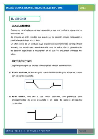 DISEÑODE UNA ALCANTARILLACIRCULAR TIPOTMC 2013
U N P R G - 2 0 1 3 - I H I D R A U L I C A A P L I C A D A Página 18
GENARALIDADES
Cuando un canal debe cruzar una depresión ya sea una quebrada, rio un dren o
un camino, etc.
Se proyecta un sifón invertido que puede ser de sección circular, rectangular o
cuadrada que trabaja a tubo lleno.
Un sifón consta de un conducto cuya longitud queda determinada por el perfil del
terreno y dos transiciones, una de entrada y una de salida, siendo generalmente
de sección trapezoidal a rectangular en la cual se encuentran anclados los
tubos.
TIPOS DE SIFONES
Los principales tipos de sifones son los que se indican a continuación:
 Ramas oblicuas, se emplea para cruces de obstáculos para lo que se cuenta
con suficiente desarrollo.
 Pozo vertical, con una o dos ramas verticales, son preferidos para
emplazamientos de poco desarrollo o en caso de grandes dificultades
construidas.
II.- SIFONES
 