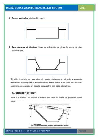 DISEÑODE UNA ALCANTARILLACIRCULAR TIPOTMC 2013
U N P R G - 2 0 1 3 - I H I D R A U L I C A A P L I C A D A Página 19
 Ramas verticales, similar al inciso b.
 Con cámaras de limpieza, tiene su aplicación en obras de cruce de vías
subterráneas.
El sifón invertido es una obra de costo relativamente elevado y presenta
dificultades de limpieza y desobstrucción, razón por la cual debe ser utilizado
solamente después de un estudio comparativo con otras alternativas.
CALCULO HIDRAULICO
Para que cumpla su función el diseño del sifón, se debe de proceder como
sigue:
 