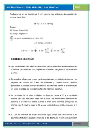 DISEÑODE UNA ALCANTARILLACIRCULAR TIPOTMC 2013
U N P R G - 2 0 1 3 - I H I D R A U L I C A A P L I C A D A Página 20
Analizaremos en las posiciones 1 y 2, para lo cual aplicamos la ecuación de
energía especifica:
𝐸1 = 𝑦1 + 𝑧1 + 𝑣12
/2𝑔
Dónde:
𝑍1: 𝐶𝑎𝑟𝑔𝑎 𝑑𝑒 𝑝𝑜𝑠𝑖𝑐𝑖ó𝑛
𝑍2: 𝐶𝑎𝑟𝑔𝑎 𝑑𝑒 𝑝𝑟𝑒𝑠𝑖ó𝑛
𝑣12
2𝑔
: 𝑐𝑎𝑟𝑔𝑎 𝑑𝑒 𝑣𝑒𝑙𝑜𝑐𝑖𝑑𝑎𝑑(𝑔 = 9.81𝑚/𝑠2)
∆𝐻: 𝐶𝑎𝑟𝑔𝑎 ℎ𝑖𝑑𝑟𝑎𝑢𝑙𝑖𝑐𝑎
∆𝐻 = 𝐸1 − 𝐸2 = (𝑌1 + 𝑍1 +
𝑉12
2𝑔
) − (𝑌2 + 𝑍2 +
𝑉22
2𝑔
)
CRITERIOS DE DISEÑO
 Las dimensiones del tubo se determina satisfaciendo los requerimientos de
cobertura, pendiente del tubo, ángulos de doblados, y sugerencia de la entrada
y salida.
 En aquellos sifones que cruzan caminos principales por debajo de drenes , se
requiere un mínimo de 0.90m de cobertura y cuando cruzan caminos
parcelarios o canales de riego sin revestir es suficiente 0.60m. si el sifón cruza
un canal revestido, se considera suficiente 0.30m de cobertura.
 La pendiente de los tubos doblados, no debe ser mayor a 2:1 y la pendiente
mínima del tubo horizontal debe ser 5 o/oo. Se recomienda transición de
concreto a la entrada y salida cuando el sifón cruce caminos principales en
sifones con Ф mayor o igual a 36’ y para velocidades en el tubo mayores a 1
m/s.
 4. Con la finalidad de evitar desbordes agua arriba del sifón debido a la
ocurrencia fortuita de caudales mayores al de diseño, se recomienda aumentar
 