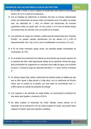 DISEÑODE UNA ALCANTARILLACIRCULAR TIPOTMC 2013
U N P R G - 2 0 1 3 - I H I D R A U L I C A A P L I C A D A Página 21
en un 50% o 0.30 m como máximo al borde libre del canal en una longitud
mínima de 15 m a partir de la estructura.
 Con la finalidad de determinar el diámetro del tubo en sifones relativamente
cortos con transiciones de tierras, tanto a la entrada como a la salida, se puede
usar una velocidad de 1 m3/s, en sifones con transiciones de concreto
igualmente cortos se puede usar 1.5 m/s y entre 3 a 2.5 m/s en sifones largos
con transiciones de concreto cono sin control en la entrada.
 Las pérdidas de carga por entrada y salida para las transiciones tipo “Cubierta
Partida”, se pueden calcular rápidamente con los valores 0.4 y 0.65 hv
respectivamente (Ver. Fig. 2.15) o con lo manifestando en los ítems 2.4 y 2.5.
 A fin de evitar remansos aguas arriba, las pérdidas totales computadas se
incrementan en 10%.
 En el diseño de la transición de entrada se recomienda que la parte superior de
la abertura del sifón, esté ligeramente debajo de la superficie normal del agua,
esta profundidad de sugerencia es conocida como sello de agua y en el diseño
se toma 1.5 veces la carga de velocidad del sifón o 1.1 como mínimo o también
3”.
 En sifones largos bajo ciertas condiciones de entrada puede no sellarse ya sea
que el sifón opere a flujo parcial o a flujo lleno, con un coeficiente de fricción
menor que el sumido en el diseño, por esta razón se recomienda usar n =
0.008 cuando se calcula las pérdidas de energía.
 Con respecto a las pérdidas de carga totales, se recomienda la condición de
que estas sean iguales o menores a 0.30 m.
 Se debe analizar la necesidad de incluir válvulas rompe presión en el
desarrollo de la conducción a fin de evitar el golpe de ariete, que podría hacer
colapsar la tubería (solo para grandes caudales).
 